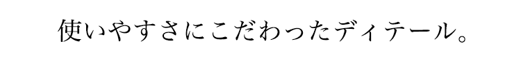 使いやすい、こだわりのディテール